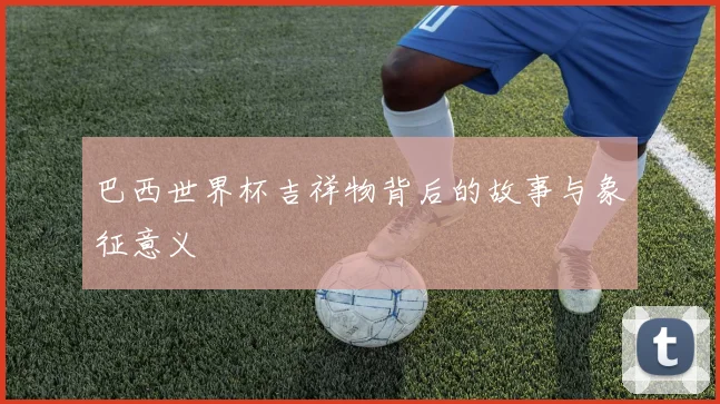 巴西世界杯吉祥物背后的故事与象征意义