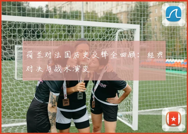 荷兰对法国历史交锋全回顾:经典对决与战术演变