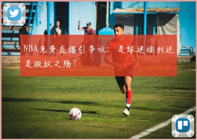 NBA免费直播引争议:是球迷福利还是版权之殇?