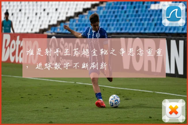 谁是射手王苏超金靴之争悬念重重,进球数字不断刷新