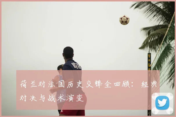 荷兰对法国历史交锋全回顾:经典对决与战术演变