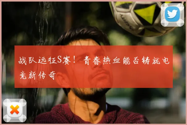 战队远征S赛!青春热血能否铸就电竞新传奇