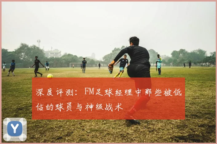 深度评测：FM足球经理中那些被低估的球员与神级战术