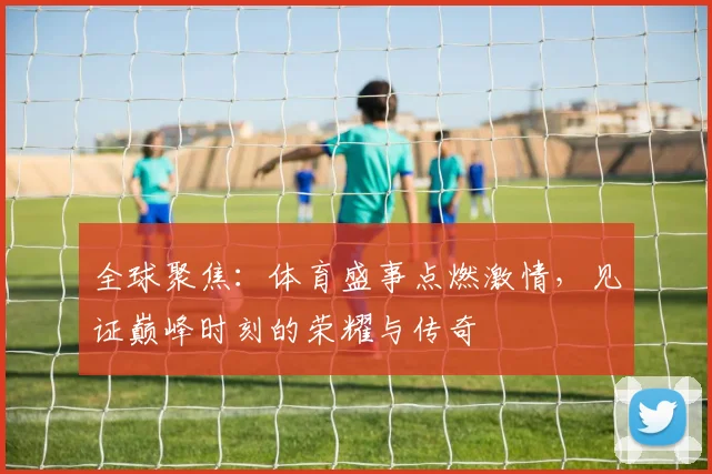 全球聚焦：体育盛事点燃激情，见证巅峰时刻的荣耀与传奇