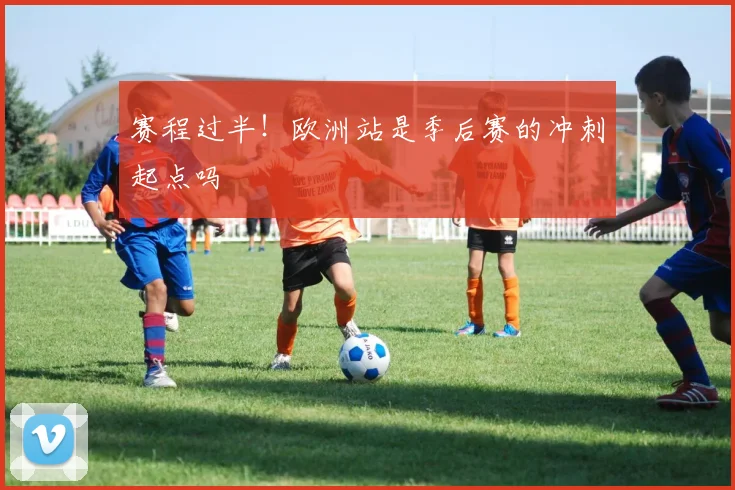 赛程过半!欧洲站是季后赛的冲刺起点吗
