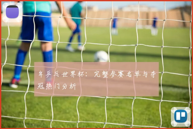 年乒乓世界杯：完整参赛名单与夺冠热门分析