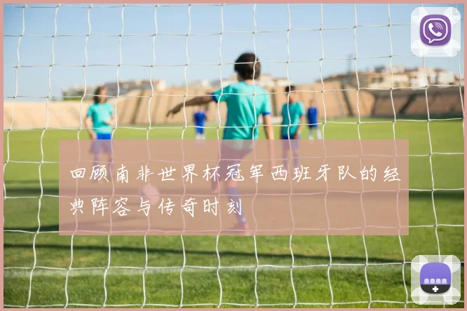 回顾南非世界杯冠军西班牙队的经典阵容与传奇时刻
