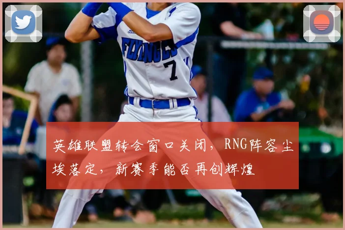 英雄联盟转会窗口关闭，RNG阵容尘埃落定，新赛季能否再创辉煌