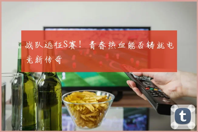 战队远征S赛!青春热血能否铸就电竞新传奇