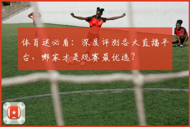 体育迷必看：深度评测各大直播平台，哪家才是观赛最优选？