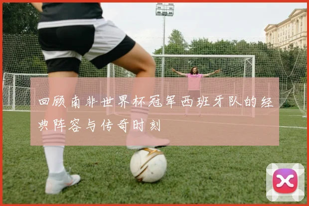回顾南非世界杯冠军西班牙队的经典阵容与传奇时刻