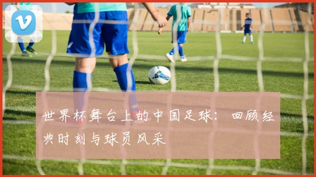 世界杯舞台上的中国足球:回顾经典时刻与球员风采